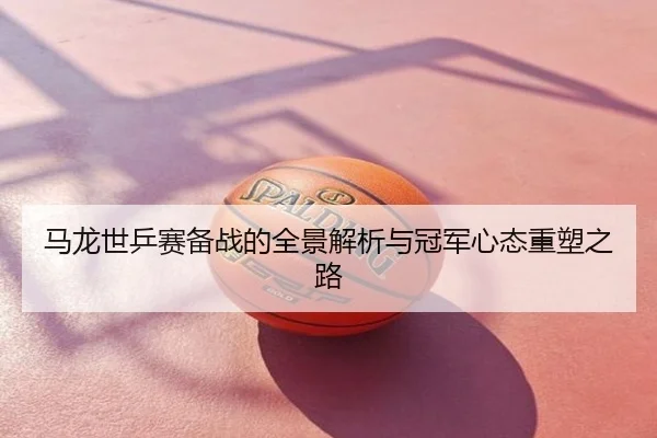 马龙世乒赛备战的全景解析与冠军心态重塑之路
