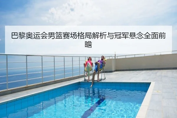 巴黎奥运会男篮赛场格局解析与冠军悬念全面前瞻