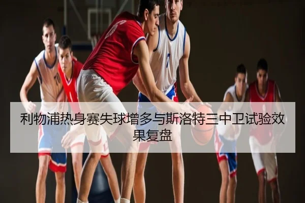 利物浦热身赛失球增多与斯洛特三中卫试验效果复盘
