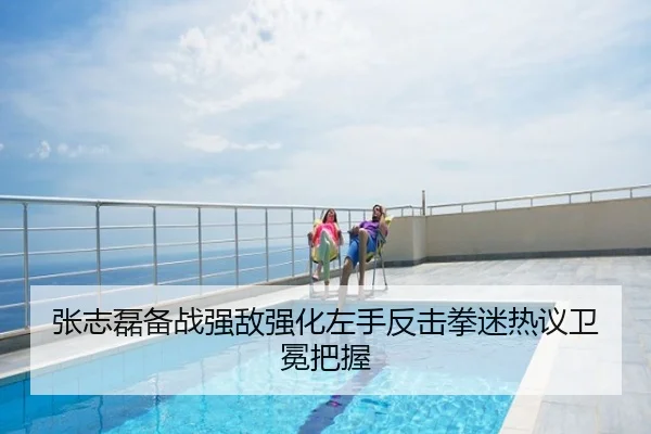 张志磊备战强敌强化左手反击拳迷热议卫冕把握