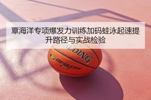 覃海洋专项爆发力训练加码蛙泳起速提升路径与实战检验