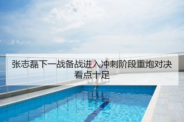 张志磊下一战备战进入冲刺阶段重炮对决看点十足