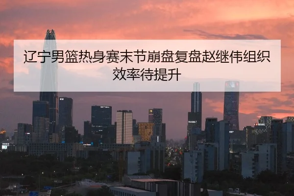 辽宁男篮热身赛末节崩盘复盘赵继伟组织效率待提升