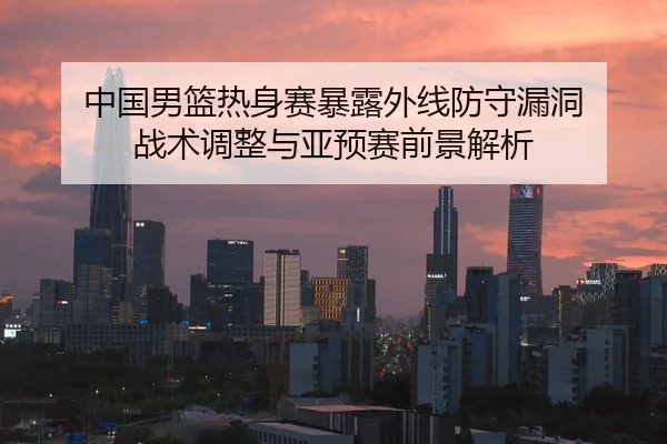 中国男篮热身赛暴露外线防守漏洞 战术调整与亚预赛前景解析