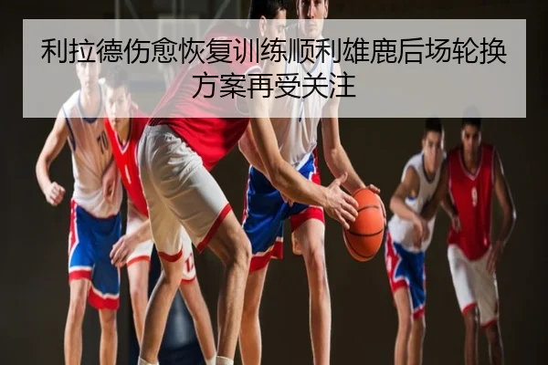 利拉德伤愈恢复训练顺利雄鹿后场轮换方案再受关注