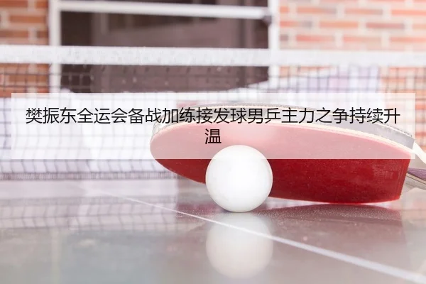 樊振东全运会备战加练接发球男乒主力之争持续升温
