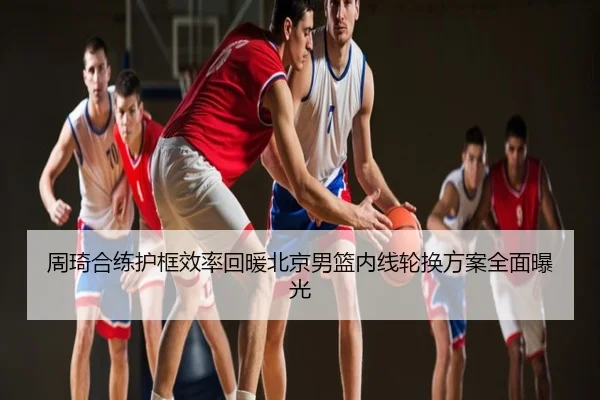 周琦合练护框效率回暖北京男篮内线轮换方案全面曝光